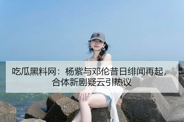 吃瓜黑料网：杨紫与邓伦昔日绯闻再起，合体新剧疑云引热议